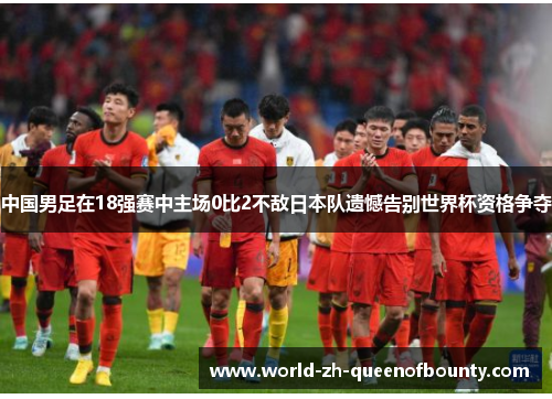 中国男足在18强赛中主场0比2不敌日本队遗憾告别世界杯资格争夺