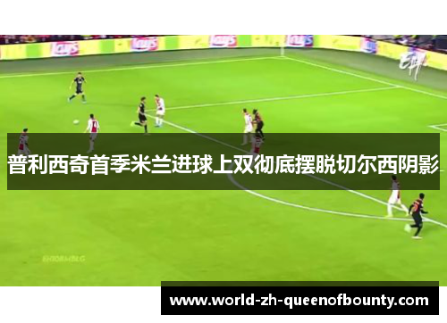 普利西奇首季米兰进球上双彻底摆脱切尔西阴影