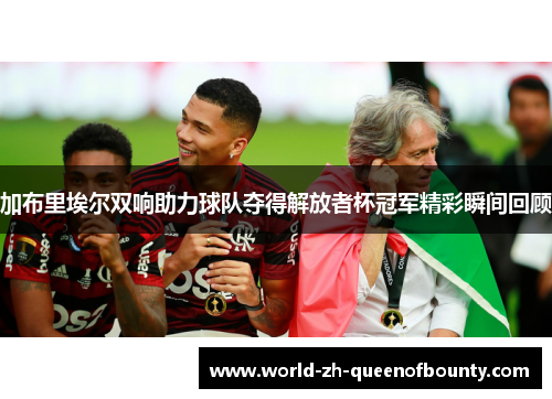 加布里埃尔双响助力球队夺得解放者杯冠军精彩瞬间回顾 加布里埃尔双响助力球队夺得解放者杯冠军精彩瞬间回顾