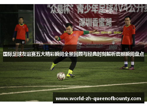 国际足球友谊赛五大精彩瞬间全景回顾与经典时刻解析震撼瞬间盘点